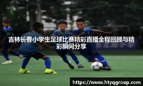 吉林长春小学生足球比赛精彩直播全程回顾与精彩瞬间分享