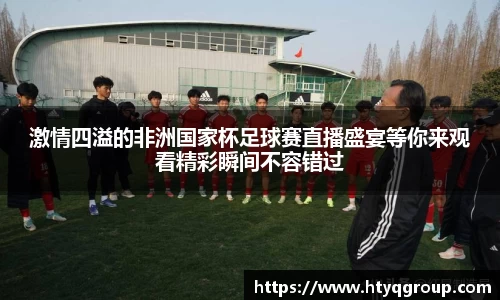 激情四溢的非洲国家杯足球赛直播盛宴等你来观看精彩瞬间不容错过